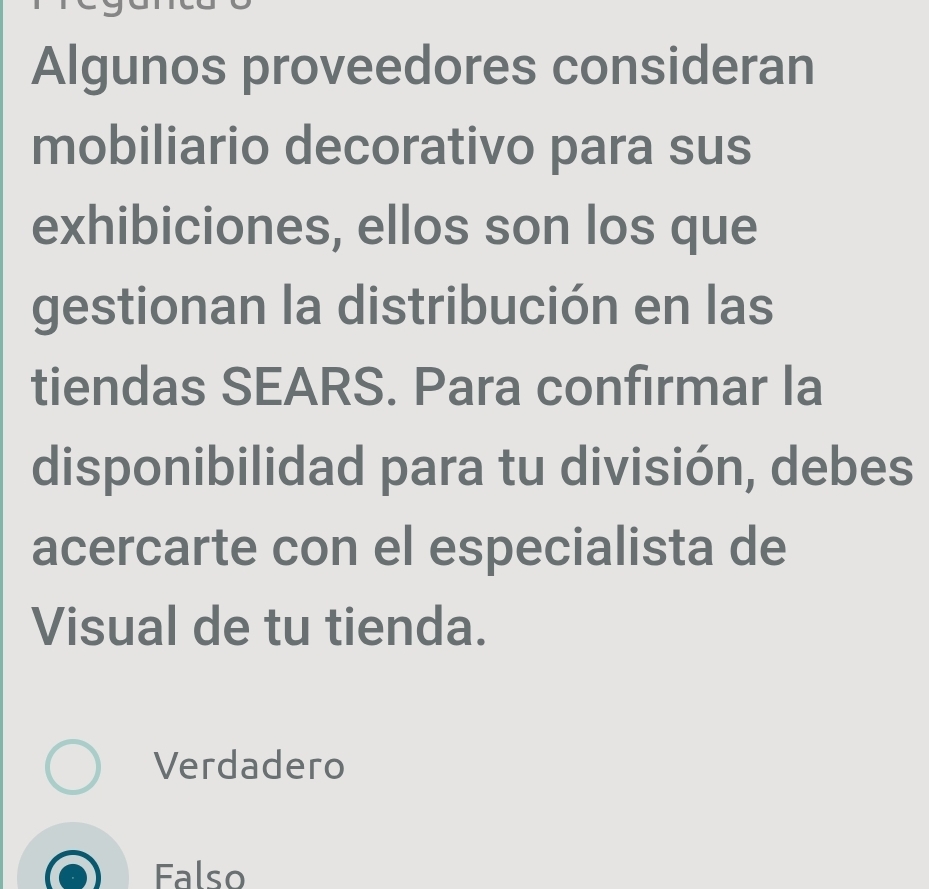 Algunos proveedores consideran
mobiliario decorativo para sus
exhibiciones, ellos son los que
gestionan la distribución en las
tiendas SEARS. Para confirmar la
disponibilidad para tu división, debes
acercarte con el especialista de
Visual de tu tienda.
Verdadero
Falso