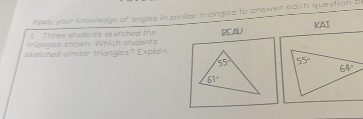 Apply your knowledge of angles in similar triangles to answer each question be
1. Three students sketched the KAI
BEAU
triangles shown. Which students
sketched similar triangles? Explain.