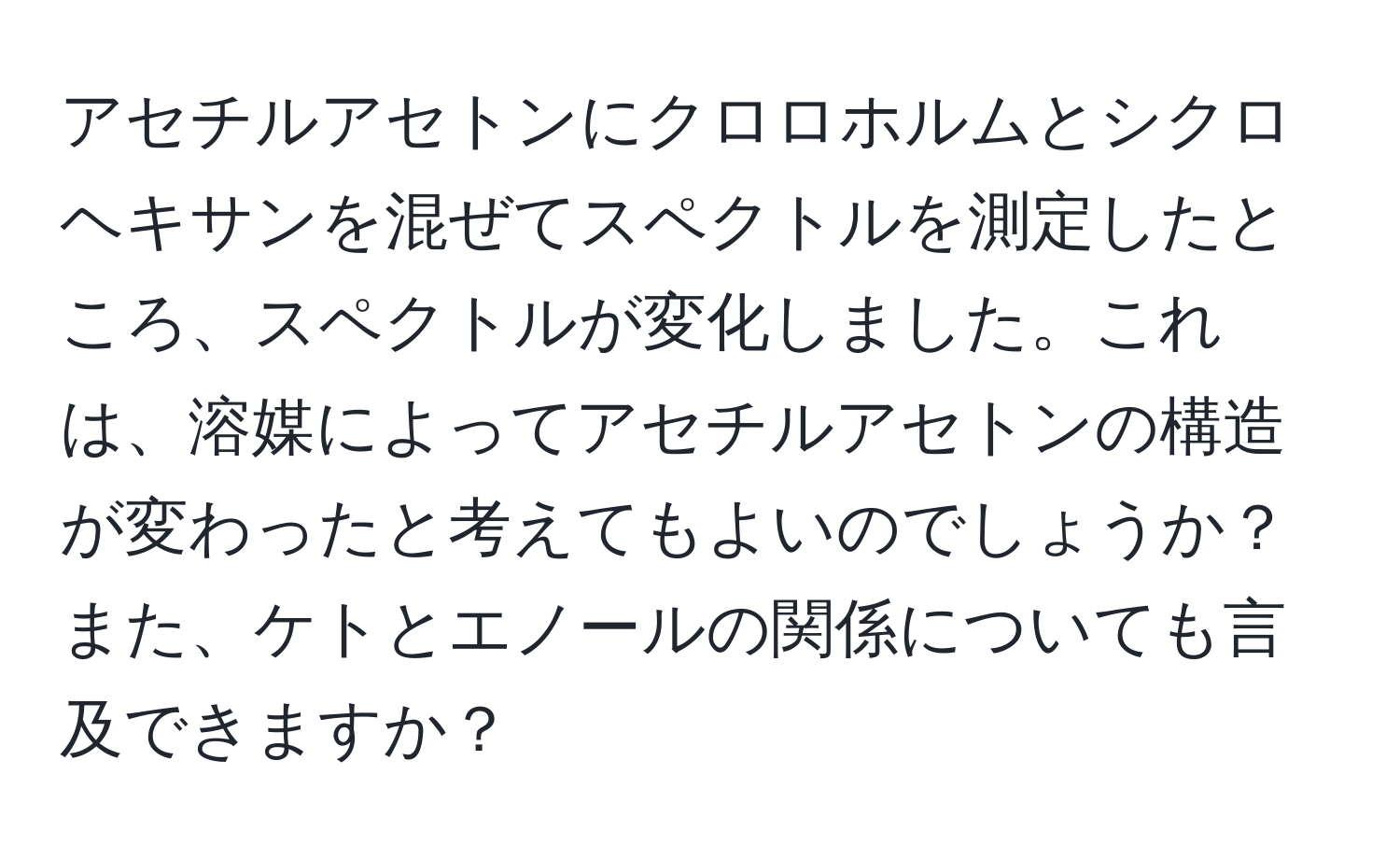 アセチルアセトンにクロロホルムとシクロヘキサンを混ぜてスペクトルを測定したところ、スペクトルが変化しました。これは、溶媒によってアセチルアセトンの構造が変わったと考えてもよいのでしょうか？また、ケトとエノールの関係についても言及できますか？