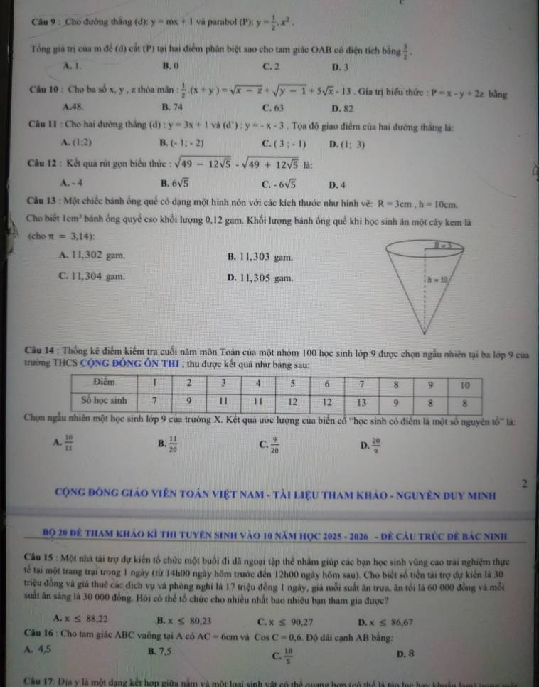 Cho đường thắng (d): y=mx+1 và parabol (P): y= 1/2 .x^2.
Tổng giả trị của m để (d) cắt (P) tại hai điểm phân biệt sao cho tam giác OAB có điện tích bằng  3/2 .
λ. 1. B. 0 C. 2 D. 3
Câu 10 : Cho ba số x, y , z thóa mãn : 1/2 .(x+y)=sqrt(x-z)+sqrt(y-1)+5sqrt(x)-13. Gia trị biểu thức : P=x-y+2z bằng
A.48. B. 74 C. 63 D. 82
Câu II : Cho hai đường thắng (d) : y=3x+1va(d^+):y=-x-3. Tọa độ giao điểm của hai đường thắng là:
A. (1;2) B. (-1;-2) C. (3;-1) D. (1;3)
Câu 12 : Kết quá rút gọn biểu thức : sqrt(49-12sqrt 5)-sqrt(49+12sqrt 5) là:
A. - 4 B. 6sqrt(5) C. -6sqrt(5) D. 4
Câu 13 : Một chiếc bánh ống quế có dạng một hình nón với các kích thước như hình vẽ: R=3cm,h=10cm.
Cho biết 1cm^3 bánh ống quyề cso khối lượng 0,12 gam. Khối lượng bánh ống quế khi học sinh ăn một cây kem lã
(cho π =3,14):
A. l l,302 gam. B. 1 1,303 gam.
C. l l, 304 gam. D. 11,305 gam. 
Câu 14 : Thống kê điểm kiểm tra cuối năm môn Toán của một nhóm 100 học sinh lớp 9 được chọn ngẫu nhiên tại ba lớp 9 của
trường THCS CộNG ĐÔNG ÔN THI , thu được kết quả như bảng sau:
Cẫu nhiên một học sinh lớp 9 của trường X. Kết quả ước lượng của biên cổ 'học sinh có điểm là một số nguyên tổ' là:
A.  10/11   11/20   9/20   20/9 
B.
C.
D.
2
CộNG ĐÔNG GIáO VIÊN TOảN VIệT NAM - TàI LiệU THAM KHảO - NGUYÊN DUY MINH
Bọ 20 Đê THAM KHảO Kỉ THI Tuyên Sinh Vào 10 năm HọC 2025 - 2026 - Đẻ Cầu tRÚc đề Bảc Ninh
Câu 15 : Một nhà tài trợ dự kiển tổ chức một buổi đi đã ngoại tập thể nhằm giúp các bạn học sinh vùng cao trài nghiệm thực
tể tại một trang trại tong 1 ngày (từ 14h00 ngày hôm trước đến 12h00 ngày hôm sau). Cho biết số tiền tài trợ dự kiển là 30
triệu đồng và giá thuế các địch vụ và phòng nghi là 17 triệu đồng 1 ngày, giá mỗi suất ăn trưa, ăn tổi là 60 000 đồng và mỗi
suất ăn sáng là 30 000 đồng. Hôi có thể tổ chức cho nhiều nhất bao nhiều bạn tham gia được?
A. x≤ 88,22 B. x≤ 80.23 C. x≤ 90,27 D. x≤ 86,6 7
Câu 16 : Cho tam giác ABC vuỡng tại A cô AC=6cm và CosC=0,6, ) dài cạnh AB bằng:
A. 4,5 B. 7,5
C.  18/5  D. 8
Câu 17: Địa v là một dạng kết hợn giữa nằm và một loại sinh vật có thể quang hợp (có thể là tào lục hay k