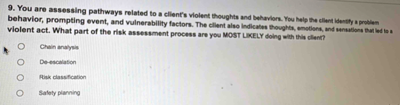 You are assessing pathways related to a client's violent thoughts and behaviors. You help the client identify a problem
behavior, prompting event, and vulnerability factors. The client also indicates thoughts, emotions, and sensations that led to a
violent act. What part of the risk assessment process are you MOST LIKELY doing with this client?
Chain analysis
De-escalation
Risk classification
Safety planning