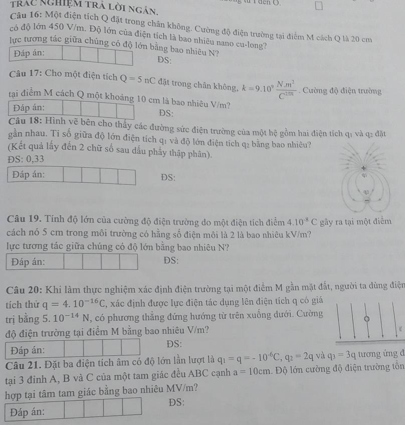 rden O.
trác nghiệm trá lời ngắn.
Câu 16: Một điện tích Q đặt trong chân không. Cường độ điện trường tại điểm M cách Q là 20 cm
có độ lớn 450 V/m. Độ lớn của điện tích là bao nhiêu nano cu-long?
lực tương tác giữa chúng có độ lớn bằng bao nhiêu N?
Đáp án:
DS:
Câu 17: Cho một điện tích Q=5nC đặt trong chân không, k=9.10^9 (N.m^2)/C^(20n) . Cường độ điện trường
tạai điểm M cách Q một khoảng 10 cm là bao nhiêu V/m?
Đáp án:
DS:
Câu 18: Hình vẽ bên cho thấy các đường sức điện trường của một hệ gồm hai điện tích q1 và q2 đặt
gần nhau. Ti số giữa độ lớn điện tích qị và độ lớn điện tích q_2 bằng bao nhiêu?
(Kết quả lấy đến 2 chữ số sau dấu phầy thập phân).
ĐS: 0,33
Đáp án: DS:
qì
q2
Câu 19. Tính độ lớn của cường độ điện trường do một điện tích điểm 4.10^(-8)C gây ra tại một điểm
cách nó 5 cm trong môi trường có hằng số điện môi là 2 là bao nhiêu kV/m?
lực tương tác giữa chúng có độ lớn bằng bao nhiêu N?
Đáp án: DS:
Câu 20: Khi làm thực nghiệm xác định điện trường tại một điểm M gần mặt đất, người ta dùng điện
tích thử q=4.10^(-16)C , xác định được lực điện tác dụng lên điện tích q có giá
trị bằng 5. 10^(-14)N , có phương thẳng đứng hướng từ trên xuống dưới. Cường
độ điện trường tại điểm M bằng bao nhiêu V/m?
DS:
Đáp án:
Câu 21. Đặt ba điện tích âm có độ lớn lần lượt là q_1=q=-10^(-6)C,q_2=2q và q_3=3q tương ứng đ
tại 3 đỉnh A, B và C của một tam giác đều ABC cạnh a=10cm. Độ lớn cường độ điện trường tổn
hợp tại tâm tam giác bằng bao nhiêu MV/m?
DS:
Đáp án: