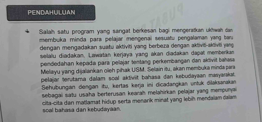 PENDAHULUAN 
Salah satu program yang sangat berkesan bagi mengeratkan ukhwah dan 
membuka minda para pelajar mengenai sesuatu pengalaman yang baru 
dengan mengadakan suatu aktiviti yang berbeza dengan aktiviti-aktiviti yang 
selalu diadakan. Lawatan kerjaya yang akan diadakan dapat memberikan 
pendedahan kepada para pelajar tentang perkembangan dan aktiviit bahasa 
Melayu yang dijalankan oleh pihak USM. Selain itu, akan membuka minda para 
pelajar terutama dalam soal aktiviit bahasa dan kebudayaan masyarakat. 
Sehubungan dengan itu, kertas kerja ini dicadangkan untuk dilaksanakan 
sebagai satu usaha berterusan kearah melahirkan pelajar yang mempunyai 
cita-cita dan matlamat hidup serta menarik minat yang lebih mendalam dalam 
soal bahasa dan kebudayaan.