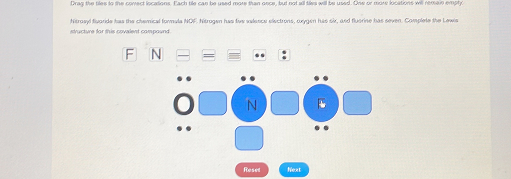 Drag the tiles to the correct locations. Each tile can be used more than once, but not all tiles will be used. One or more locations will remain empty. 
Nitrosyl fluoride has the chemical formula NOF. Nitrogen has five valence electrons, oxygen has six, and fluorine has seven. Complete the Lewis 
structure for this covalent compound. 
F N 
N 
Reset Next