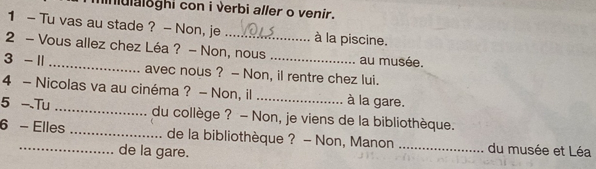 lnulaloghi con i verbi aller o venir. 
1 - Tu vas au stade ? - Non, je à la piscine. 
2 - Vous allez chez Léa ? - Non, nous au musée. 
3 - 1 _avec nous ? - Non, il rentre chez lui. 
4 - Nicolas va au cinéma ? - Non, il à la gare. 
5 -Tu _du collège ? - Non, je viens de la bibliothèque. 
6 - Elles _de la bibliothèque ? - Non, Manon _du musée et Léa 
de la gare.