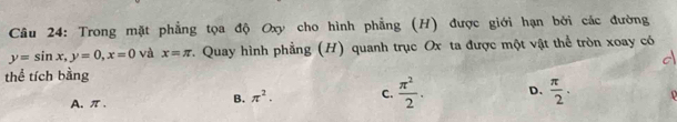 Trong mặt phẳng tọa độ Oxy cho hình phẳng (H) được giới hạn bởi các đường
y=sin x, y=0, x=0 và x=π. Quay hình phẳng (H) quanh trục Ox ta được một vật thể tròn xoay có
d
thể tích bằng
A. π 、 B. π^2. C.  π^2/2 . D.  π /2 .