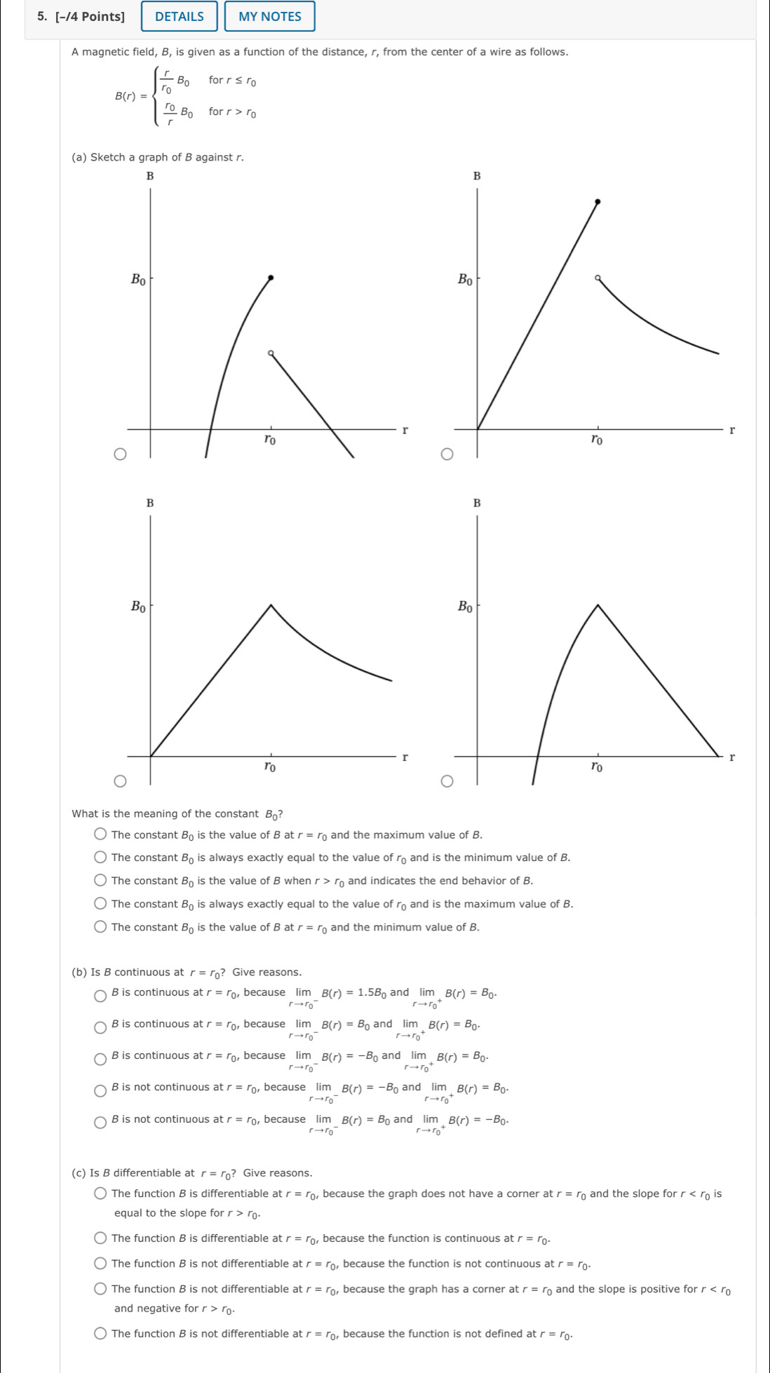 DETAILS MY NOTES
A magnetic field, B, is given as a function of the distance, r, from the center of a wire as follows.
B(r)=beginarrayl frac rr_0B_0forr≤ r_0 frac r_0rB_0forr>r_0endarray.
(a) Sketch a graph of B against r.
What is the meaning of the constant B?
The constant B_0 is the value of B a tr=r_0 and the maximum value of B.
The constant B_0 is always exactly equal to the value of rand is the minimum value of B.
The constant B_0 is the value of B wher r>r_0 and indicates the end behavior ofB.
B_0 is always exactly equal to the value of r and is the maximum value of B.
The constant Bộ is the value of B at r=r_0 and the minimum value of B.
(b) Is B continuous at r=r_0? Give reasons.
B is continuous a tr=t o, because limlimits _(rto r_0)^-B(r)=1.5B_0 and limlimits _(rto r_0)^+B(r)=B_0.
B is continuous at tr=r_0 , because limlimits _(rto r_0)^-B(r)=B_0 and limlimits _(rto r_0)^+B(r)=B_0.
B is continuous a r=r_0 , because limlimits _(rto r_0)^-B(r)=-B_0 and limlimits _(rto r_0)^+B(r)=B_0.
B is not continuous at tr=r_0 , because lim_ B(r)=-B_0 and limlimits _(rto r_0)^+B(r)=B_0.
r=r because limlimits _(rto r_0)^-B(r)=B_0 and limlimits _(rto r_0)^+B(r)=-B_0.
(c) Is B differentiable at r=r_0? Give reasons.
The function B is differentiable at r=r_0 , because the graph does not have a corner atr=r_0 and the slope for r is
equal to the slope for r>r_0.
The function B is differentiable at r=r_0 , because the function is continuous at r=r_0.
The function B is not differentiable at r=r_0 , because the function is not continuous atr=r_0.
The function B is not differentiable at  and the slope is positive fo
and negative for r >
r=r_0 , because the function is not defined at r=r_0.