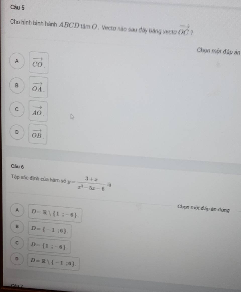 Cho hình bình hành ABCD tâm O. Vectơ nào sau đây bằng vectơ vector OC 9
Chọn một đáp án
A vector CO.
B vector OA.
C vector AO.
D vector OB. 
Câu 6
Tập xác định của hàm số y= (3+x)/x^2-5x-6  là
A D=R| 1;-6. 
Chọn một đáp án đúng
B D= -1;6.
C D= 1;-6.
D D=R -1;6. 
Câu 7