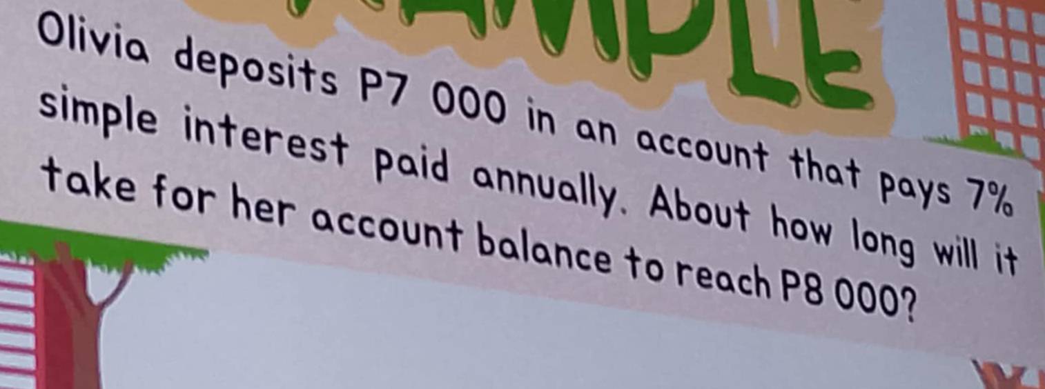 LE 
Olivia deposits P7 000 in an account that pays 7%
simple interest paid annually. About how long will it 
take for her account balance to reach P8 000? 
a