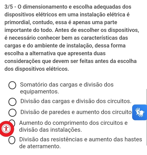 3/5 - O dimensionamento e escolha adequadas dos
dispositivos elétricos em uma instalação elétrica é
primordial, contudo, essa é apenas uma parte
importante do todo. Antes de escolher os dispositivos,
é necessário conhecer bem as características das
cargas e do ambiente de instalação, dessa forma
escolha a alternativa que apresenta duas
considerações que devem ser feitas antes da escolha
dos dispositivos elétricos.
Somatório das cargas e divisão dos
equipamentos.
Divisão das cargas e divisão dos circuitos.
Divisão de paredes e aumento dos circuito
Aumento do comprimento dos circuitos e
divisão das instalações.
Divisão das resistências e aumento das hastes
de aterramento.