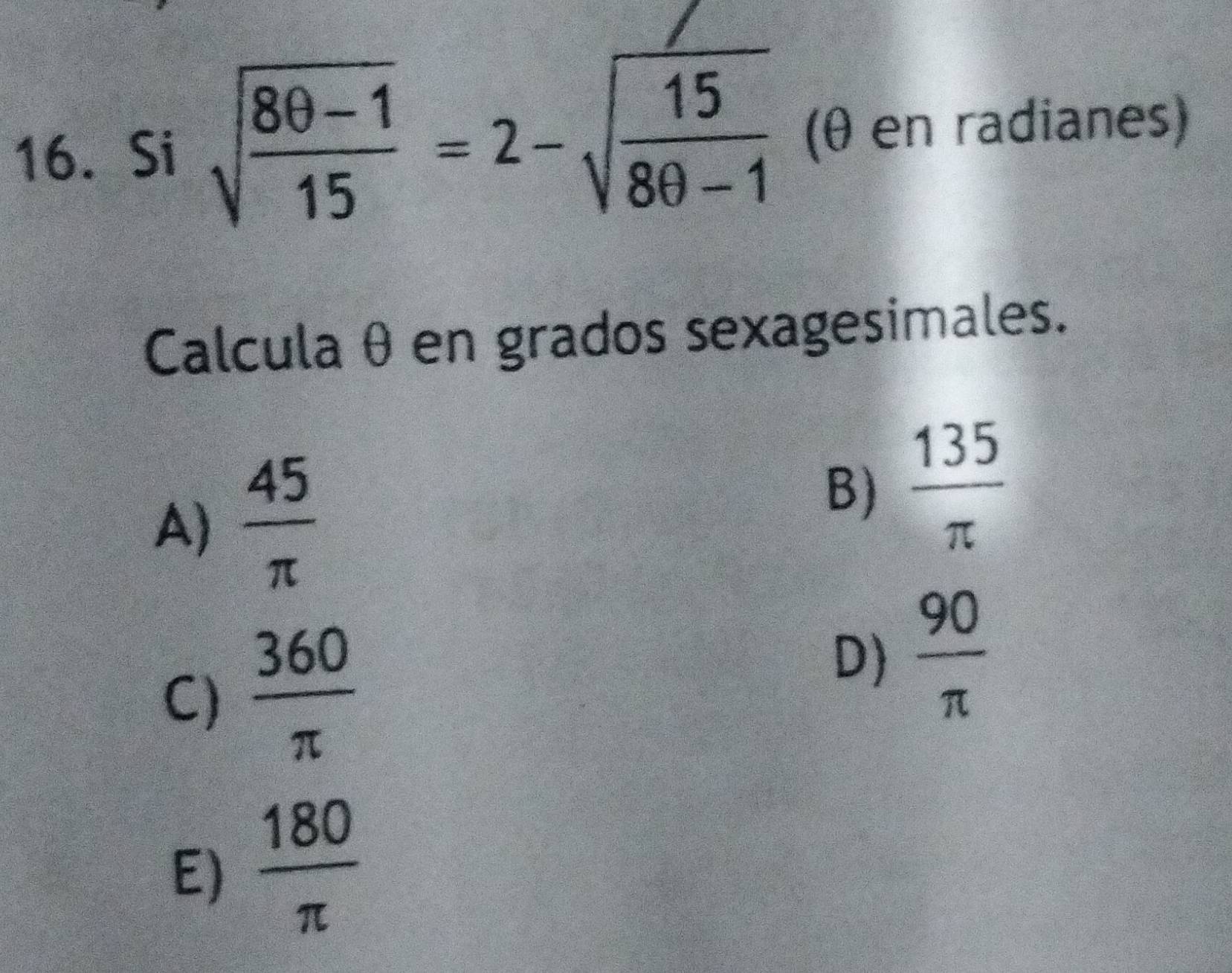 Si sqrt(frac 8θ -1)15=2-sqrt(frac 15)8θ -1 (θ en radianes)
Calcula θ en grados sexagesimales.
A)  45/π  
B)  135/π  
C)  360/π   D)  90/π  
E)  180/π  