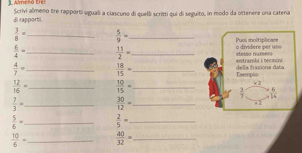 Almeno tre!
Scrivi almeno tre rapporti uguali a ciascuno di quelli scritti qui di seguito, in modo da ottenere una catena
di rapporti.
_  3/8 =
 5/9 = _
 6/4 = _
 11/2 = _
 4/7 = _
 18/15 = _
_  12/16 =
 10/15 = _
_  7/3 =
 30/12 = _
 5/6 = _
 2/5 = _
 10/6 = _
_  40/32 =