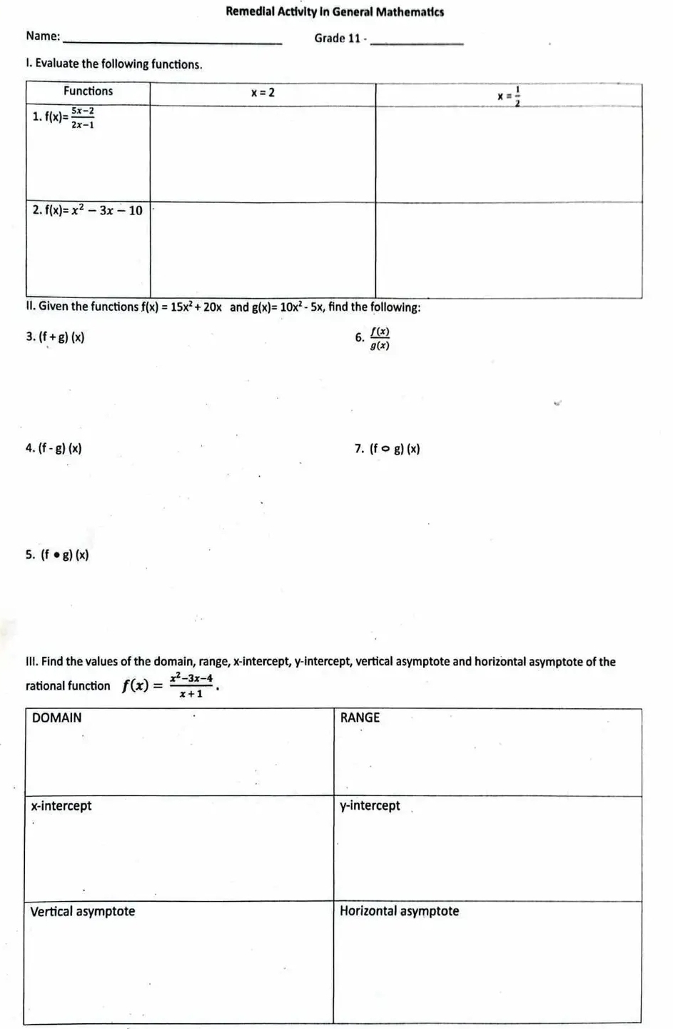 Remedial Activity in General Mathematics
Name: _Grade 11 _
I. Evaluate the following functions.
3. (f+g)(x) 6.  f(x)/g(x) 
4. (f-g)(x) 7. (fcirc g)(x)
5. (f· g)(x)
III. Find the values of the domain, range, x-intercept, y-intercept, vertical asymptote and horizontal asymptote of the
rational function f(x)= (x^2-3x-4)/x+1 .