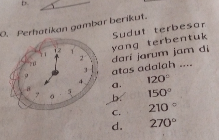 Perhatikan gambar berikut.
Sudut terbesar
dari jarum jam di
yang terbentuk
atas adalah ....
a. 120°
b. 150°
C. 210°
d. 270°