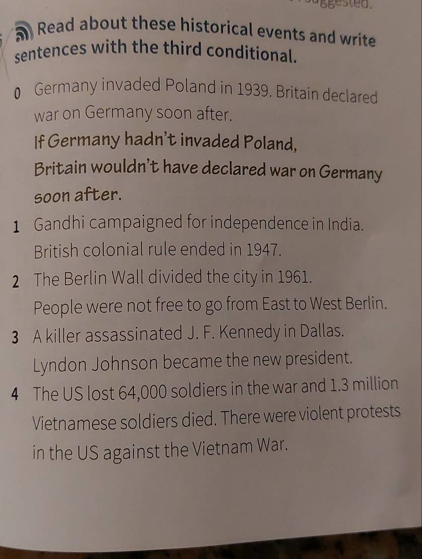 ggested. 
5 Read about these historical events and write 
sentences with the third conditional. 
0 Germany invaded Poland in 1939. Britain declared 
war on Germany soon after. 
If Germany hadn't invaded Poland, 
Britain wouldn't have declared war on Germany 
soon after. 
1 Gandhi campaigned for independence in India. 
British colonial rule ended in 1947. 
2 The Berlin Wall divided the city in 1961. 
People were not free to go from East to West Berlin. 
3 A killer assassinated J. F. Kennedy in Dallas. 
Lyndon Johnson became the new president. 
4 The US lost 64,000 soldiers in the war and 1.3 million
Vietnamese soldiers died. There were violent protests 
in the US against the Vietnam War.