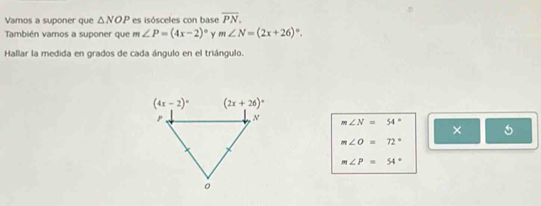 Vamos a suponer que △ NOP es isósceles con base overline PN.
También vamos a suponer que m∠ P=(4x-2)^circ  y m∠ N=(2x+26)^circ .
Hallar la medida en grados de cada ángulo en el triángulo.
m∠ N=54°
×
m∠ O=72°
m∠ P=54°