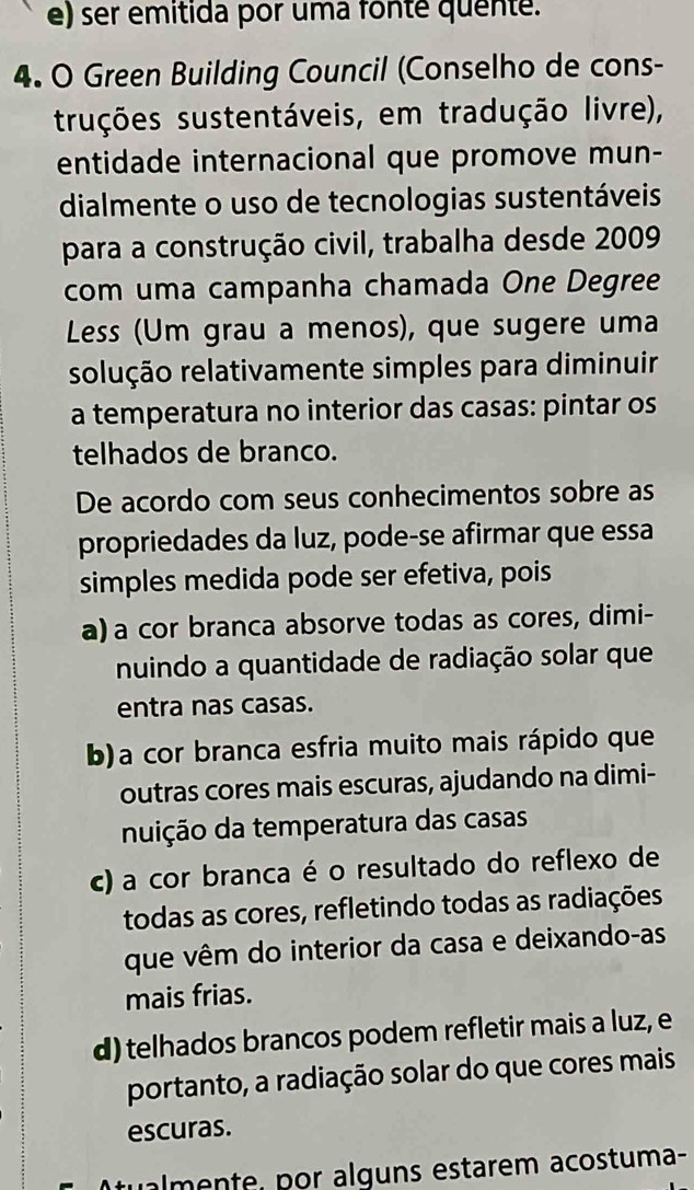 ser emitida por uma fonte quente.
4. O Green Building Council (Conselho de cons-
truções sustentáveis, em tradução livre),
entidade internacional que promove mun-
dialmente o uso de tecnologias sustentáveis
para a construção civil, trabalha desde 2009
com uma campanha chamada One Degree
Less (Um grau a menos), que sugere uma
solução relativamente simples para diminuir
a temperatura no interior das casas: pintar os
telhados de branco.
De acordo com seus conhecimentos sobre as
propriedades da luz, pode-se afirmar que essa
simples medida pode ser efetiva, pois
a) a cor branca absorve todas as cores, dimi-
nuindo a quantidade de radiação solar que
entra nas casas.
b)a cor branca esfria muito mais rápido que
outras cores mais escuras, ajudando na dimi-
nuição da temperatura das casas
c) a cor branca é o resultado do reflexo de
todas as cores, refletindo todas as radiações
que vêm do interior da casa e deixando-as
mais frias.
d) telhados brancos podem refletir mais a luz, e
portanto, a radiação solar do que cores mais
escuras.
ualmente, por alguns estarem acostuma-