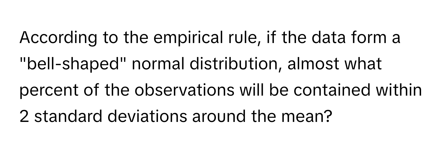 According to the empirical rule, if the data form a "bell-shaped" normal distribution, almost what percent of the observations will be contained within 2 standard deviations around the mean?