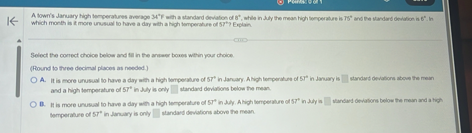 8°
A town's January high temperatures average 34°F with a standard deviation of ? Explain. , while in July the mean high temperature is 75° and the standard deviation is 6°. In
which month is it more unusual to have a day with a high temperature of 57°
Select the correct choice below and fill in the answer boxes within your choice.
(Round to three decimal places as needed.)
A. It is more unusual to have a day with a high temperature of 57° in January. A high temperature of 57° in January is □ standard deviations above the mean
and a high temperature of 57° in July is only standard deviations below the mean.
B. It is more unusual to have a day with a high temperature of 57° in July. A high temperature of 57° in July is □ standard deviations below the mean and a high
temperature of 57° in January is only □ standard deviations above the mean.