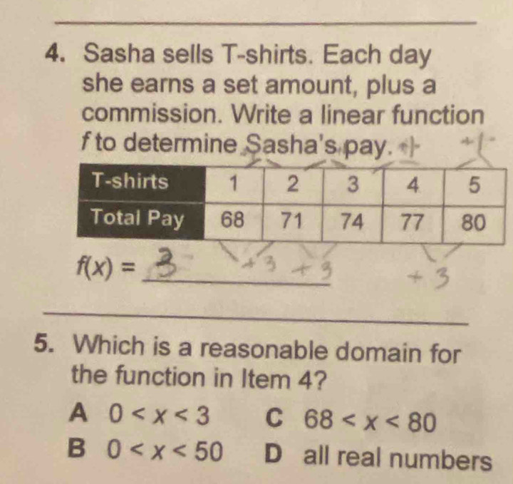 Sasha sells T-shirts. Each day
she earns a set amount, plus a
commission. Write a linear function
f to determine Sasha's pay.
_ f(x)=
_
5. Which is a reasonable domain for
the function in Item 4?
A 0 C 68
B 0 D all real numbers