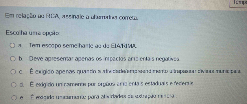 lemp
Em relação ao RCA, assinale a alternativa correta.
Escolha uma opção:
a. Tem escopo semelhante ao do EIA/RIMA.
b. Deve apresentar apenas os impactos ambientais negativos.
c. É exigido apenas quando a atividade/empreendimento ultrapassar divisas municipais.
d. É exigido unicamente por órgãos ambientais estaduais e federais.
e. É exigido unicamente para atividades de extração mineral.