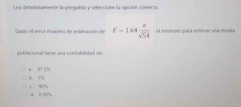 Lea detenidamente la pregunta y seleccione la opción correcta.
Dado el error máximo de estimación de E=1.64 sigma /sqrt(54)  el intervalo para estimar una media
poblacional tiene una confiabilidad de:
a. 97.5%
b、 5%
c. 90%
d. 0.90%