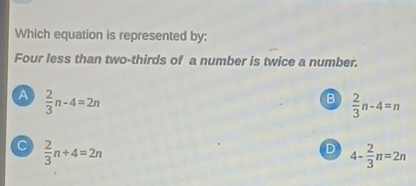 Which equation is represented by:
Four less than two-thirds of a number is twice a number.
A  2/3 n-4=2n
B  2/3 n-4=n
C  2/3 n+4=2n
D 4- 2/3 π =2π