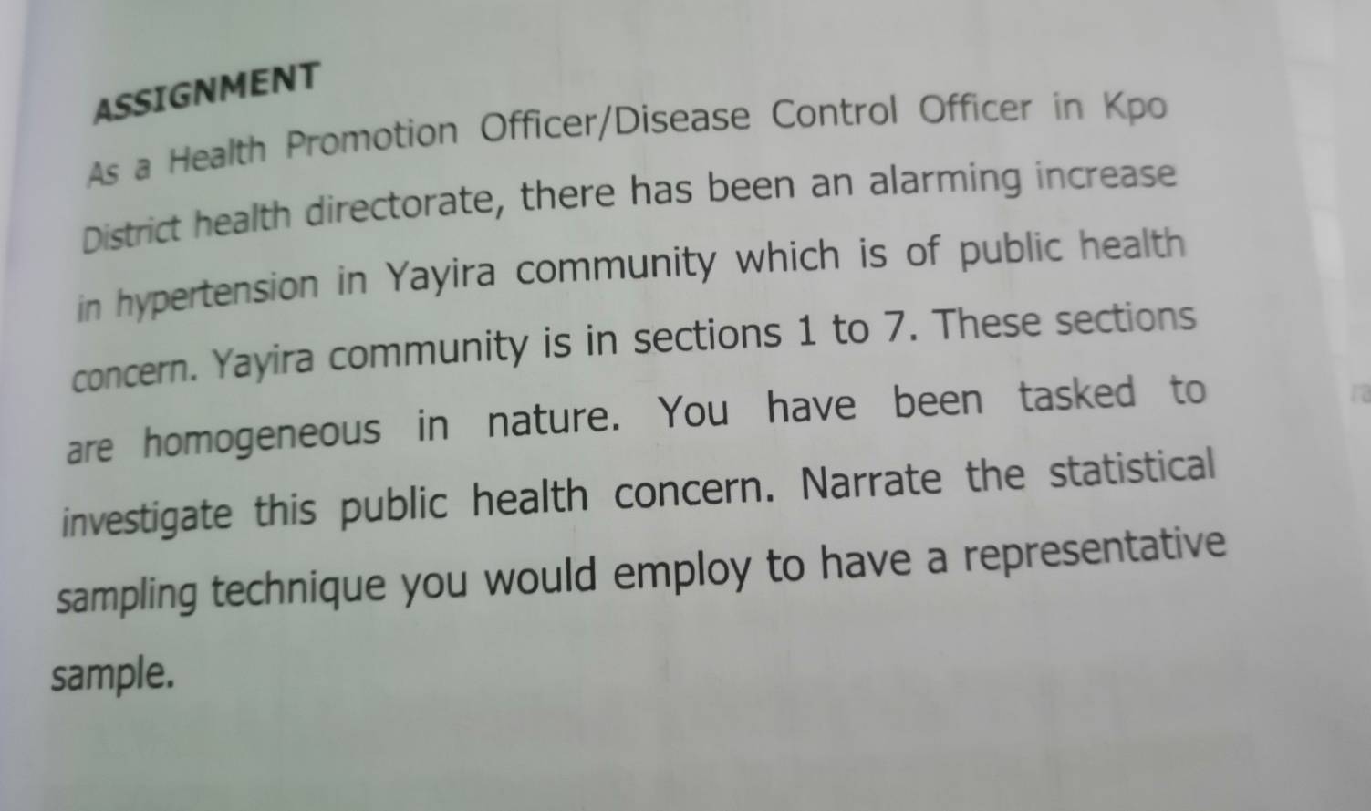 ASSIGNMENT 
As a Health Promotion Officer/Disease Control Officer in Kpo 
District health directorate, there has been an alarming increase 
in hypertension in Yayira community which is of public health 
concern. Yayira community is in sections 1 to 7. These sections 
are homogeneous in nature. You have been tasked to 
investigate this public health concern. Narrate the statistical 
sampling technique you would employ to have a representative 
sample.