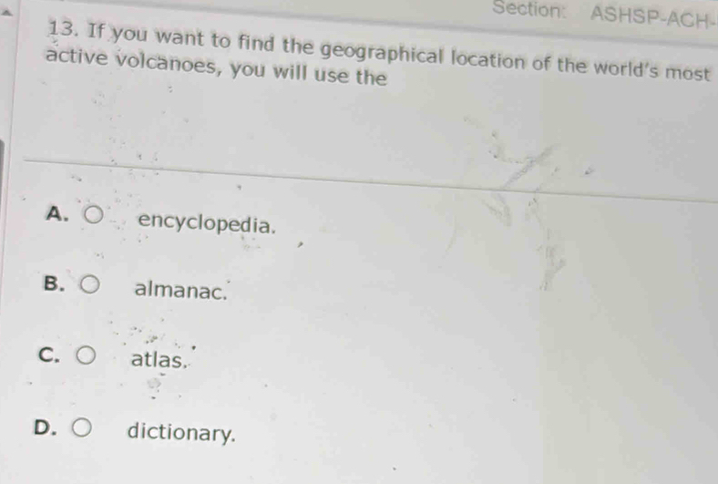 ASHSP-ACH-
13. If you want to find the geographical location of the world's most
active volcanoes, you will use the
A. encyclopedia.
B. almanac.
C. atlas.
D dictionary.