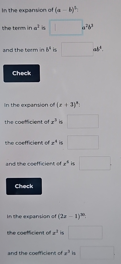 In the expansion of (a-b)^5. 
the term in a^2 is^2b^3
and the term in b^4 is ab^4
Check 
In the expansion of (x+3)^8. 
the coefficient of x^3 is 
the coefficient of x^4 is°
and the coefficient of x^6 is □ 
Check 
In the expansion of (2x-1)^30. 
the coefficient of x^2 is
∴ △ A,B)-(alpha (-A(-CD
and the coefficient of x^3 is