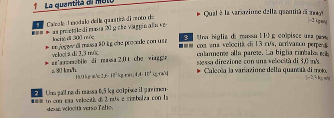 La quantità di molo 
Qual è la variazione della quantità di moto? 
Calcola il modulo della quantità di moto di:
[-2 kg·m/s / 
=- un proiettile di massa 20 g che viaggia alla ve- 
locità di 300 m/s; 
3 Una biglia di massa 110g colpisce una parete 
un jogger di massa 80 kg che procede con una 
--- con una velocità di 13 m/s, arrivando perpendi 
velocità di 3,3 m/s; 
un’automobile di massa 2,0 t che viaggia colarmente alla parete. La biglia rimbalza nella 
stessa direzione con una velocità di 8,0 m/s. 
a 80 km/h. Calcola la variazione della quantità di moto. 
[ 6,0 kg·m/s; 2,6· 10^2kg m/s; 4.4· 10^4 kg·m/s ]
[−2,3 kg·m/]
Una pallina di massa 0,5 kg colpisce il pavimen- 
■=* to con una velocità di 2 m/s e rimbalza con la 
stessa velocità verso l'alto.