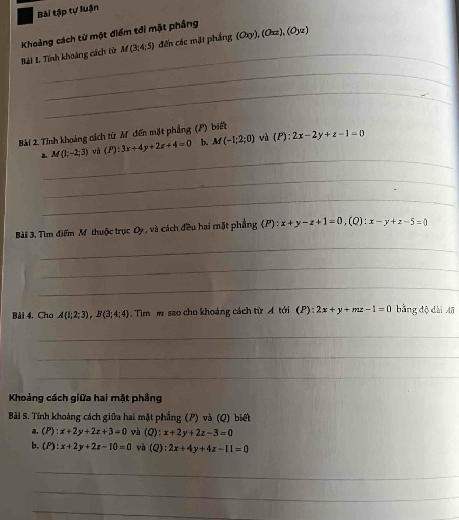 Bài tập tự luận 
Khoảng cách từ một điểm tới mặt phẳng 
_ 
Bải 1. Tính khoảng cách từ M(3;4;5) đến các mặt phẳng (Oxy), (Oxz), (Oyz)
_ 
_ 
Bài 2. Tính khoảng cách từ Mỹ đến mặt phẳng (P) biết 
_ 
a. M(1;-2;3) và (P):3x+4y+2z+4=0 b. M(-1;2;0) và (P):2x-2y+z-1=0
_ 
_ 
Bài 3. Tìm điểm Mỹ thuộc trục Oy, và cách đều hai mặt phẳng (P) : x+y-z+1=0, (Q):x-y+z-5=0
_ 
_ 
_ 
Bài 4. Cho A(1;2;3), B(3;4;4). Tìm m sao cho khoảng cách từ A tới (P) : 2x+y+mz-1=0 bằng độ dài AB 
_ 
_ 
_ 
Khoảng cách giữa hai mặt phầng 
Bài 5. Tính khoáng cách giữa hai mặt phẳng (P) và (Q) biết 
a. (P):x+2y+2z+3=0 và (Q): x+2y+2z-3=0
b. (P):x+2y+2z-10=0 và a (Q):2x+4y+4z-11=0
_ 
_ 
_