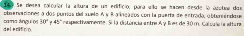 Se desea calcular la altura de un edificio; para ello se hacen desde la azotea dos 
observaciones a dos puntos del suelo A y B alineados con la puerta de entrada, obteniéndose 
como ángulos 30° y 45° respectivamente. Si la distancia entre A y B es de 30 m. Calcula la altura 
del edificio.