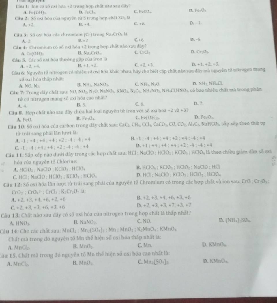 Háể ngmệm 
Câu 1: lon có số oxi hóa +2 trong hợp chất nào sau đây?
D.
A. Fe(OH)_2 B. FeCl_3. C. FeSO_4 Fe_2O_3
Câu 2: Số oxi hóa của nguyên tử S trong hợp chất SO_2la
A. +2. B. +4 C. +6. D. -1.
Câu 3: Số oxi hóa của chromium (Cr) rong Na_2CrO_4la
C.
A.-2 3.+2 +6 D. -6
Câu 4: Chromium có số oxi hóa +2 trong hợp chất nào sau đây?
A. Cr(OH)_3 B. Na_2CrO_4. C. CrCl_2 D. Cr_2O_3.
Câu S. Các số oxi hóa thường gặp của iron là
A. +2. +4. 1 t_1+1_1+2. C. +2,+3, D. +1,+2,+3,
Cầu 6: Nguyên tố nitrogen có nhiều số oxi hóa khác nhau, hãy cho biết cặp chất nào sau đây mà nguyên tố nitrogen mang
số oxi hóa thấp nhất:
A. NO_1N_2.
B. NH_1,NaNO_3. C. NH_3,N_2O. D. NH_3 NH_4Cl
Câu 7: : Trong dãy chất sau: NO. NO_2,N_2O,NaNO_3,KNO_2,N_2O_3,NH_4NO_3,NH_4Cl,HNO_3, có bao nhiêu chất mà trong phân
tử có nitrogen mang số oxi hóa cao nhất?
A. 4. B. 5. C. 6. D. 7.
Cầu 8. Hợp chất nào sau đây chửa hai loại nguyên tử iron với số oxi h ad+2va+3
A. FeO. B. Fe_3O_4. C. Fe(OH)_2 D. Fe_2O_3.
Câu 10:S6 oxi hóa của carbon trong dãy chất sau: CaC_2,CH_6,CCl_6,CaCO_3,CO,CO_2,Al_4C_3 NaHCO_3 sắp xếp theo thứ tự
từ trái sang phải lần lượt là:
A. -1;+4;+4;+4;+2;-4;-4;+4
B. -1;-4;+4;+4;+2;+4;-4;+4
C. 1;-4;+4;+4;+2;-4;-4;+4
D. +1;+4;+4;+4;+2;-4;-4;+4
Câu 11: Sắp xếp nào dưới đây trong các hợp chất sau: HCl ; NaClO ; HClO_2;KClO_3;HClO_4 là theo chiều giám dần số oxi
hóa của nguyên tố Chlorine:
:
B.
A. HClO_2; NaClO ; KClO_3;HClO_4 HClO_4;KClO_3;HClO_2;NaClO;HCl
C. HCI; NaClO ; HClO_2:KClO_3:HClO_4 D. HCl;NaClO;KClO_3;HClO_2;HClO_4
Câu 12:Sdelta oxi hóa lần lượt từ trái sang phải của nguyên tố Chromium có trong các hợp chất và ion sau: CrO:Cr_2O_3:
CrO_2· ;CrO_4^((2-);CrCl_3):K_2Cr_2O , là:
A. +2,+3,+ 1, +6, +2, +6 B. +2,+3,+4,+6,+3,+6
C. +2,+3,+3, +6. +3, +6
D. +2,+3,+3,+7,+3,+7
Câu 13: Chất nào sau đây có số oxi hóa của nitrogen trong hợp chất là thấp nhất?
A. HNO_3. B. NaNO_2. C. NO. D. (NH_4)_2SO_4
Câu 14: Cho các chất sau: MnCl_2: Mn_2(SO_4); Mn ; MnO_2:K_2MnO_4:KMnO_4
Chất mà trong đó nguyên tố Mn thể hiện số oxi hóa thấp nhất là:
A. MnCl_2. B. MnO_2. C. Mn. D. KMnO_2
Câu 15. Chất mà trong đó nguyên tố Mn thể hiện số oxi hóa cao nhất là:
A. MnCl_2. B. MnO_2. C. Mn_2(SO_4)_2 D. KMnO_b