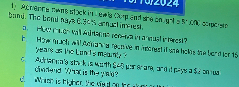 0/10/2024 
1) Adrianna owns stock in Lewis Corp and she bought a $1,000 corporate 
bond. The bond pays 6.34% annual interest. 
a. How much will Adrianna receive in annual interest? 
b. How much will Adrianna receive in interest if she holds the bond for 15
years as the bond's maturity ? 
c. Adrianna's stock is worth $46 per share, and it pays a $2 annual 
dividend. What is the yield? 
d. Which is higher, the yield on the stock