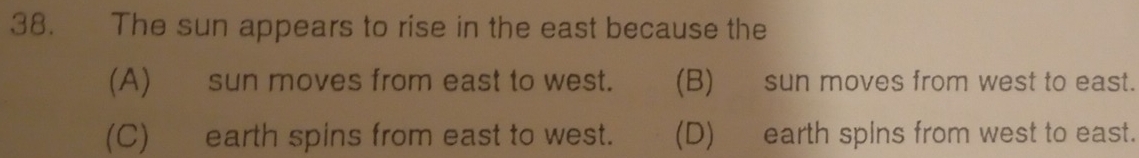 The sun appears to rise in the east because the
(A) sun moves from east to west. (B) sun moves from west to east.
(C) earth spins from east to west. (D) earth spins from west to east.