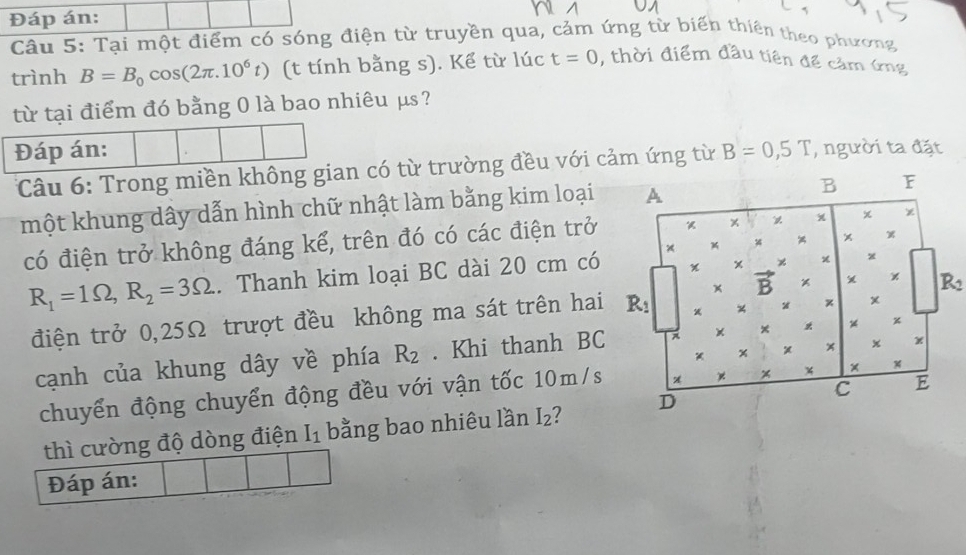 Đáp án:
Câu 5: Tại một điểm có sóng điện từ truyền qua, cảm ứng từ biến thiên theo phương
trình B=B_0cos (2π .10^6t) (t tính bằng s). Kể từ lúc t=0 , thời điểm đầu tiên để cảm ứng
từ tại điểm đó bằng 0 là bao nhiêu μs?
Đáp án: B=0,5T , người ta đặt
Câu 6: Trong miền không gian có từ trường đều với cảm ứng từ
một khung dây dẫn hình chữ nhật làm bằng kim loại
có điện trở không đáng kể, trên đó có các điện trở
R_1=1Omega ,R_2=3Omega. Thanh kim loại BC dài 20 cm có
R2
điện trở 0,25Ω trượt đều không ma sát trên hai
cạnh của khung dây về phía R_2. Khi thanh BC
chuyển động chuyển động đều với vận tốc 10m/s
thì cường độ dòng điện I_1 bằng bao nhiêu lần I_2 2
Đáp án: