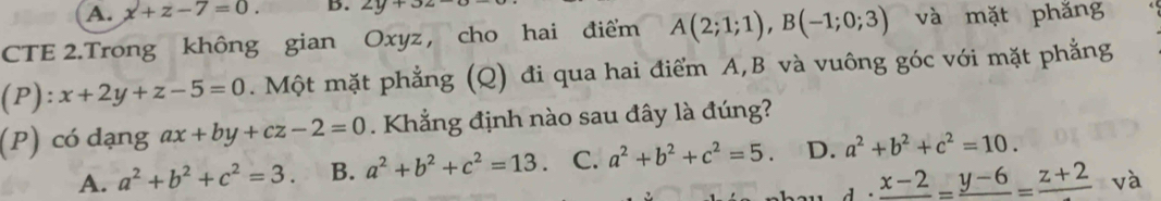 A. x+z-7=0. B. 2y+32
CTE 2.Trong không gian Oxyz , cho hai điểm A(2;1;1), B(-1;0;3) và mặt phǎng
(P): x+2y+z-5=0. Một mặt phẳng (Q) đi qua hai điểm A, B và vuông góc với mặt phẳng
(P) có dạng ax+by+cz-2=0. Khẳng định nào sau đây là đúng?
A. a^2+b^2+c^2=3. B. a^2+b^2+c^2=13 C. a^2+b^2+c^2=5. D. a^2+b^2+c^2=10.
d· frac x-2=frac y-6=frac z+2 và