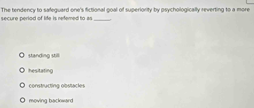 The tendency to safeguard one's fictional goal of superiority by psychologically reverting to a more
secure period of life is referred to as_
standing still
hesitating
constructing obstacles
moving backward
