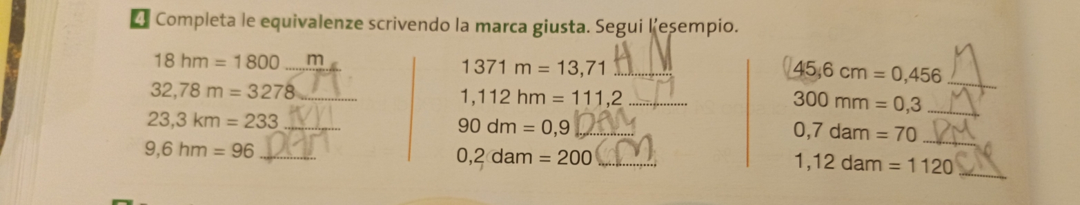 Completa le equivalenze scrivendo la marca giusta. Segui l’esempio.
18hm=1800 _ m
1371m=13,71 _
45,6cm=0,456 _ 
_ 32,78m=3278
1,112hm=111,2 _ 
_ 300mm=0,3
_ 23,3km=233
_ 90dm=0,9
0,7dam=70 _ 
_ 9,6hm=96
0,2dam=200 _
1,12dam=1120 _