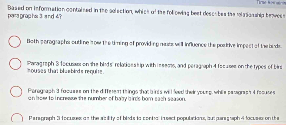 Time Remainin
Based on information contained in the selection, which of the following best describes the relationship between
paragraphs 3 and 4?
Both paragraphs outline how the timing of providing nests will influence the positive impact of the birds.
Paragraph 3 focuses on the birds' relationship with insects, and paragraph 4 focuses on the types of bird
houses that bluebirds require.
Paragraph 3 focuses on the different things that birds will feed their young, while paragraph 4 focuses
on how to increase the number of baby birds born each season.
Paragraph 3 focuses on the ability of birds to control insect populations, but paragraph 4 focuses on the