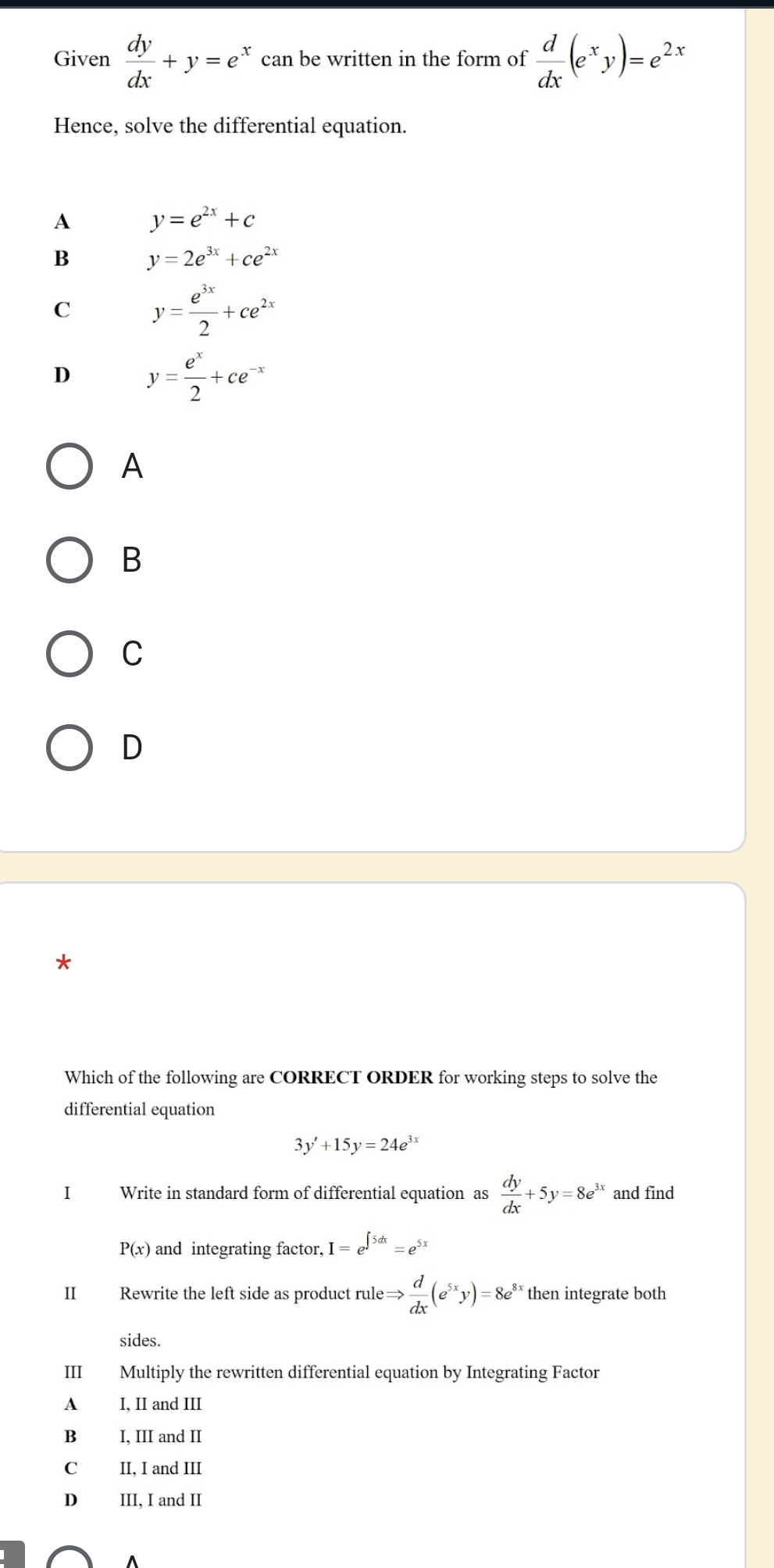 Given  dy/dx +y=e^x can be written in the form of  d/dx (e^xy)=e^(2x)
Hence, solve the differential equation.
A y=e^(2x)+c
B y=2e^(3x)+ce^(2x)
C y= e^(3x)/2 +ce^(2x)
D y= e^x/2 +ce^(-x)
A
B
C
D
Which of the following are CORRECT ORDER for working steps to solve the
differential equation
3y'+15y=24e^(3x)
I Write in standard form of differential equation as  dy/dx +5y=8e^(3x) and find
P(x) and integrating factor, I=e^(∈t 5dx)=e^(5x)
II Rewrite the left side as product rule Rightarrow  d/dx (e^(5x)y)=8e^(8x) then integrate both
sides.
III Multiply the rewritten differential equation by Integrating Factor
A I, II and III
B I, III and II
C II, I and III
D III, I and II