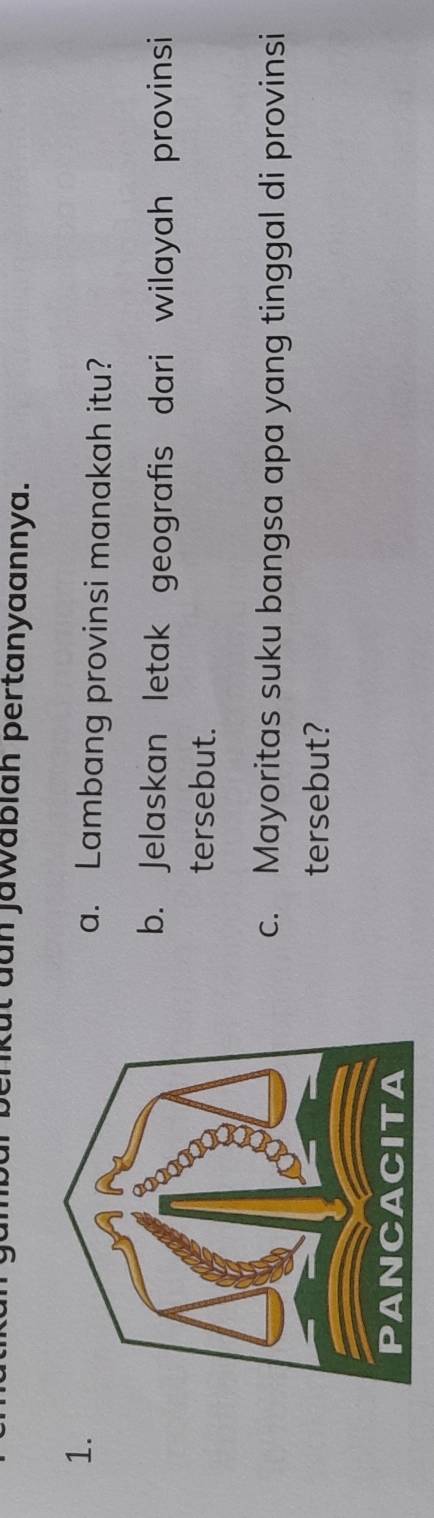 enkut dun jawablah pertanyaannya. 
1. a. Lambang provinsi manakah itu? 
b. Jelaskan letak geografis dari wilayah provinsi 
tersebut. 
c. Mayoritas suku bangsa apa yang tinggal di provinsi 
tersebut?
