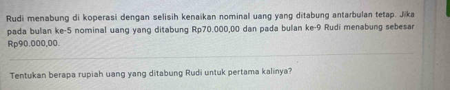 Rudi menabung di koperasi dengan selisih kenaikan nominal uang yang ditabung antarbulan tetap. Jika 
pada bulan ke -5 nominal uang yang ditabung Rp70.000,00 dan pada bulan ke- 9 Rudi menabung sebesar
Rp90.000,00. 
Tentukan berapa rupiah uang yang ditabung Rudi untuk pertama kalinya?