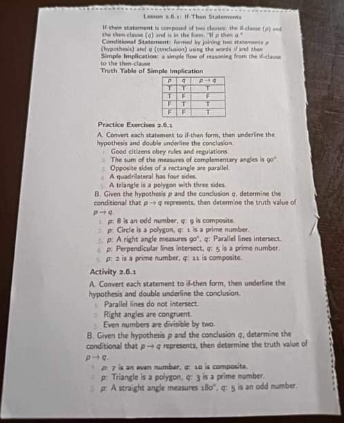 Lesson 2.6.1: If-Then Statements
If-then statement is composed of two claises: the if-close (p) and
the then-clause (g) and is in the form. "If p then g."
Conditional Statement: formed by joining two statements p
(hypothesis) and q (conclusion) using the words if and then
Simple Implication: a simple flow of reasoning from the if-clause
to the then-clause
Truth Table of Simple Implication
Practice Exercises 2.6.1
A. Convert each statement to if-then form, then underline the
hypothesis and double underline the conclusion.
Good citizens obey rules and regulations
The sum of the measures of complementary angles is 20
Opposite sides of a rectangle are parallel.
A quadrilateral has four sides
A triangle is a polygon with three sides.
B. Given the hypothesis p and the conclusion q, determine the
conditional that pto q y represents, then determine the truth value of
pto q
: p: 8 is an odd number, q: g is composite.
p: Circle is a polygon, q: 1 is a prime number.
p: A right angle measures 90° , q. Parallel lines intersect.
p: Perpendicular lines intersect, q: 5 is a prime number.
p: 2 is a prime number, q: 11 is composite.
Activity 2.6.1
A. Convert each statement to if-then form, then underline the
hypothesis and double underline the conclusion.
1 Parallel lines do not intersect.
Right angles are congruent
Even numbers are divisible by two.
B. Given the hypothesis p and the conclusion q, determine the
conditional that pto q represents, then determine the truth value of
pto q
p: 7 is an even number, σ: 10 is composite.
p: Triangle is a polygon, q: 3 is a prime number.
p: A straight angle measures 180°. q: 5 is an odd number.