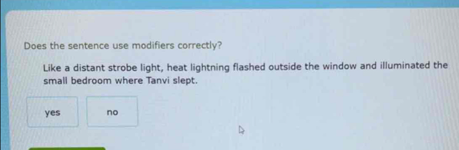 Does the sentence use modifiers correctly?
Like a distant strobe light, heat lightning flashed outside the window and illuminated the
small bedroom where Tanvi slept.
yes no