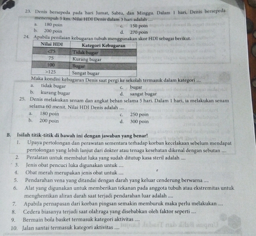 Denis bersepeda pada hari Jumat, Sabtu, dan Minggu. Dalam 1 hari, Denis bersepeda
menempuh 5 km. Nilai HDI Denis dalam 3 hari adalah
a. 180 poin c. 150 poin
b. 200 poin d. 270 poin
24. Apabila penilaian kebugaran tubuh menggunakan skor HDI sebagai berikut.
Maka kondisi kebugaran Denis saat pergi ke sekolah termasuk dalam kategori ....
a. tidak bugar c. bugar
b. kurang bugar d. sangat bugar
25. Denis melakukan senam dan angkat beban selama 5 hari. Dalam 1 hari, ia melakukan senam
selama 60 menit. Nilai HDI Denis adalah .._
a. 180 poin c. 250 poin
b. 200 poin d. 300 poin
B. Isilah titik-titik di bawah ini dengan jawaban yang benar!
1. Upaya pertolongan dan perawatan sementara terhadap korban kecelakaan sebelum mendapat
pertolongan yang lebih lanjut dari dokter atau tenaga kesehatan dikenal dengan sebutan ....
2. Peralatan untuk membalut luka yang sudah ditutup kasa steril adalah ....
3. Jenis obat pencuci luka digunakan untuk ....
4. Obat merah merupakan jenis obat untuk ....
5. Pendarahan vena yang ditandai dengan darah yang keluar cenderung berwarna ....
6. Alat yang digunakan untuk memberikan tekanan pada anggota tubuh atau ekstremitas untuk
menghentikan aliran darah saat terjadi pendarahan luar adalah ....
7. Apabila pernapasan dari korban pingsan semakin memburuk maka perlu melakukan ....
8. Cedera biasanya terjadi saat olahraga yang disebabkan oleh faktor seperti ....
9. Bermain bola basket termasuk kategori aktivitas ...
10. Jalan santai termasuk kategori aktivitas ....