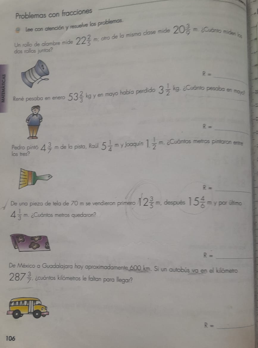 Problemas con fracciones 
Lee con atención y resuelve los problemas. 
Un rollo de allambre mide 22 2/5 m; otro de la misma clase mide 20 3/9 =;Cuánto miden los 
das rollas juntos? 
_
R=
René pesaba en enero 53 2/3 kg g y en mayo había perdido 3 1/2 kg 1¿Cuánto pesaba en may 
_
R=
Pedro pintó 4 3/7 m de la pista, Raúl 5 1/4  π y Joaquín 1. 1/2 m ¿Cuántos metros pintaron entre 
los tres? 
_ R=
De una pieza de tela de 70 m se vendieron primero 12 3/5 m , después 15 4/6 m Y por último
4 1/3 m. ¿Cuántos metros quedaron?
R= _ 
De México a Guadalajara hay aproximadamente 600 km. Si un autobús va en el kilómetro
287 3/7  icuántos kilómetros le faltan para llegar? 
_ R=
106