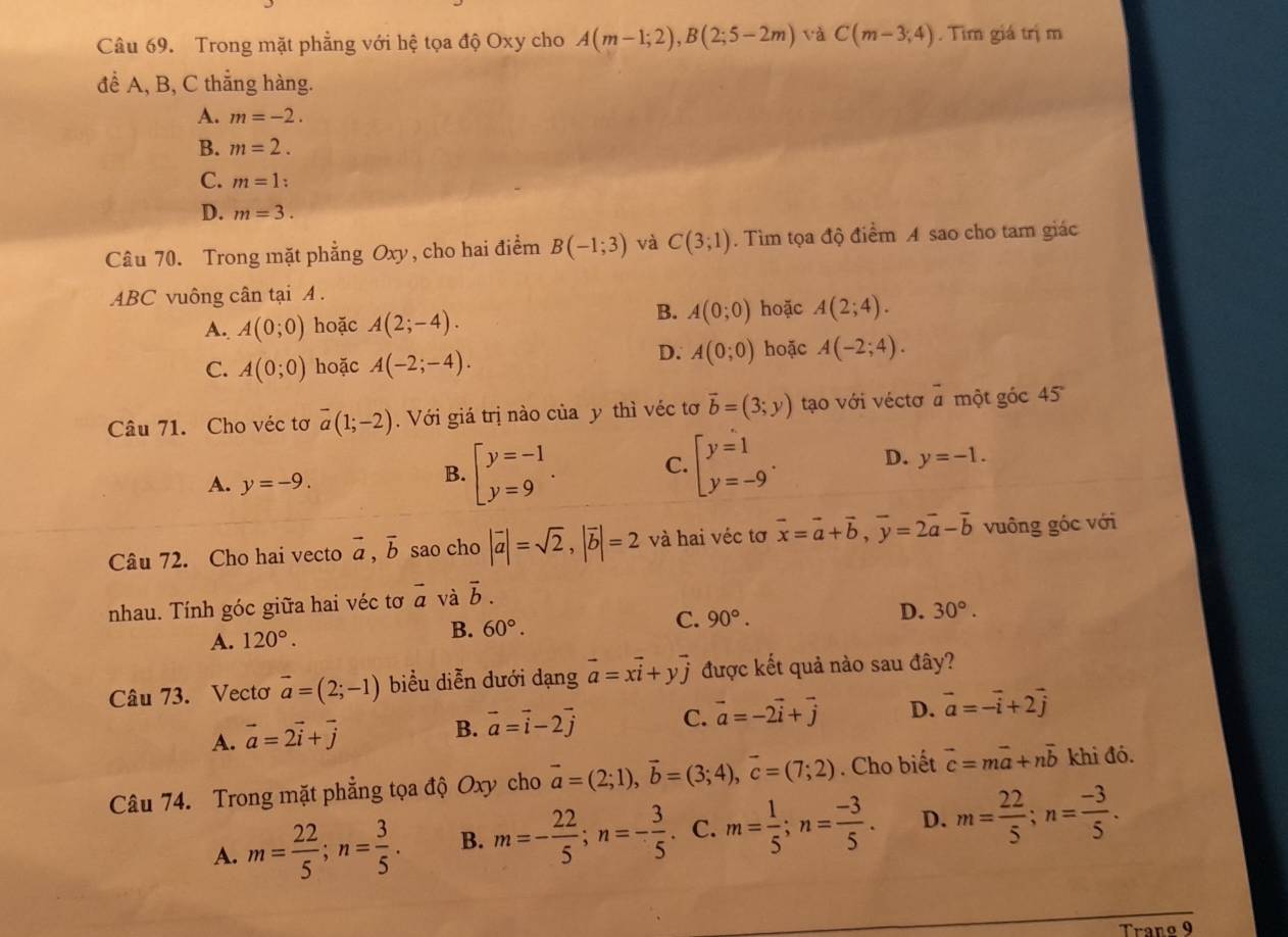 Trong mặt phẳng với hệ tọa độ Oxy cho A(m-1;2),B(2;5-2m) và C(m-3;4). Tìm giá trị m
để A, B, C thẳng hàng.
A. m=-2.
B. m=2.
C. m=1:
D. m=3.
Câu 70. Trong mặt phẳng Oxy, cho hai điểm B(-1;3) và C(3;1). Tìm tọa độ điểm A sao cho tam giác
ABC vuông cân tại A .
B.
A. A(0;0) hoặc A(2;-4). A(0;0) hoặc A(2;4).
C. A(0;0) hoặc A(-2;-4).
D. A(0;0) hoặc A(-2;4).
Câu 71. Cho véc tơ overline a(1;-2).  Với giá trị nào của y thì véc tơ vector b=(3;y) tạo với véctơ overline a một góc 45
A. y=-9.
B. beginarrayl y=-1 y=9endarray. . C. beginarrayl y=1 y=-9endarray. . D. y=-1.
Câu 72. Cho hai vecto vector a,vector b sao cho |vector a|=sqrt(2),|vector b|=2 và hai véc tơ vector x=vector a+vector b,vector y=2vector a-vector b vuông góc với
nhau. Tính góc giữa hai véc tơ vector a và vector b.
C.
A. 120°.
B. 60°. 90°. D. 30°.
Câu 73. Vectơ vector a=(2;-1) biểu diễn dưới dạng vector a=xvector i+yvector j được kết quả nào sau đây?
A. vector a=2vector i+vector j B. vector a=vector i-2vector j C. vector a=-2vector i+vector j D. vector a=-vector i+2vector j
Câu 74. Trong mặt phẳng tọa độ Oxy cho vector a=(2;1),vector b=(3;4),vector c=(7;2). Cho biết vector c=mvector a+nvector b khi đó.
A. m= 22/5 ;n= 3/5 . B. m=- 22/5 ;n=- 3/5  C. m= 1/5 ;n= (-3)/5 . D. m= 22/5 ;n= (-3)/5 .
Trano 9