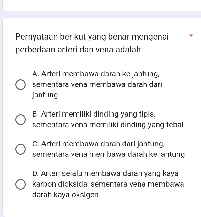 Pernyataan berikut yang benar mengenai *
perbedaan arteri dan vena adalah:
A. Arteri membawa darah ke jantung,
sementara vena membawa darah dari
jantung
B. Arteri memiliki dinding yang tipis,
sementara vena memiliki dinding yang tebal
C. Arteri membawa darah dari jantung,
sementara vena membawa darah ke jantung
D. Arteri selalu membawa darah yang kaya
karbon dioksida, sementara vena membawa
darah kaya oksigen